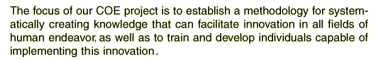 The focus of our COE project is to establish a methodology for systematically creating knowledge that can facilitate innovation in all fields of human endeavor, as well as to train and develop individuals capable of implementing the innovation.