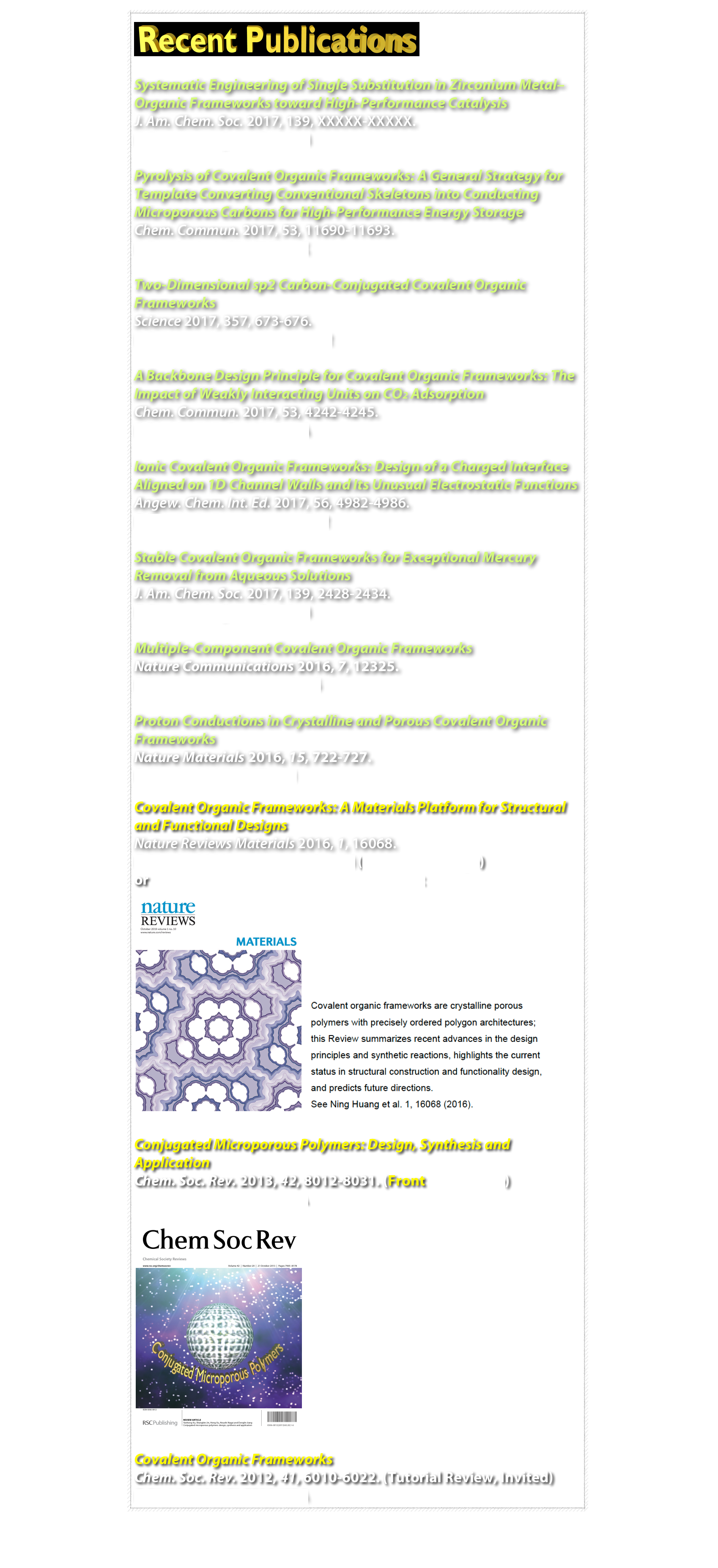 
￼

Systematic Engineering of Single Substitution in Zirconium Metal–Organic Frameworks toward High-Performance Catalysis 
J. Am. Chem. Soc. 2017, 139, XXXXX-XXXXX.
DOI: 10.1021/jacs.7b09553

Pyrolysis of Covalent Organic Frameworks: A General Strategy for Template Converting Conventional Skeletons into Conducting Microporous Carbons for High-Performance Energy Storage 
Chem. Commun. 2017, 53, 11690-11693.
DOI: 10.1039/C7CC07002K

Two-Dimensional sp2 Carbon-Conjugated Covalent Organic Frameworks
Science 2017, 357, 673-676.
DOI: 10.1126/science.aan0202

A Backbone Design Principle for Covalent Organic Frameworks: The Impact of Weakly Interacting Units on CO2 Adsorption
Chem. Commun. 2017, 53, 4242-4245.
DOI: 10.1039/C7CC01912A

Ionic Covalent Organic Frameworks: Design of a Charged Interface Aligned on 1D Channel Walls and Its Unusual Electrostatic Functions
Angew. Chem. Int. Ed. 2017, 56, 4982-4986.
DOI: 10.1002/anie.201611542

Stable Covalent Organic Frameworks for Exceptional Mercury Removal from Aqueous Solutions
J. Am. Chem. Soc. 2017, 139, 2428-2434.
DOI: 10.1021/jacs.6b12328

Multiple-Component Covalent Organic Frameworks
Nature Communications 2016, 7, 12325.
DOI: 10.1038/ncomms12325

Proton Conductions in Crystalline and Porous Covalent Organic Frameworks
Nature Materials 2016, 15, 722-727.
DOI: 10.1038/NMAT4461

Covalent Organic Frameworks: A Materials Platform for Structural and Functional Designs
Nature Reviews Materials 2016, 1, 16068.
DOI: 10.1038/natrevmats.2016.68 (Front Cover Page) 
or author share via Springer Nature Sharedlt
￼ ￼

Conjugated Microporous Polymers: Design, Synthesis and Application
Chem. Soc. Rev. 2013, 42, 8012-8031. (Front Cover Page)
DOI: 10.1039/C3CS60160A
￼

Covalent Organic Frameworks
Chem. Soc. Rev. 2012, 41, 6010-6022. (Tutorial Review, Invited)
DOI: 10.1039/C2CS35157A