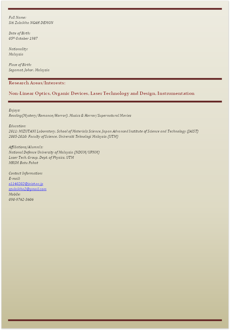 Full Name:
Siti Zulaikha NGAH DEMON

Date of Birth:
05th October 1987

Nationality:
Malaysia

Place of Birth:
Segamat, Johor, Malaysia

Research Areas/Interests:
Non-Linear Optics, Organic Devices, Laser Technology and Design, Instrumentation 

Enjoys:
Reading(Mystery/Romance/Horror), Musics & Horror/Supernatural Movies

Education:
2011: MIZUTANI Laboratory, School of Materials Science, Japan Advanced Institute of Science and Technology (JAIST)
2005-2010: Faculty of Science, Universiti Teknologi Malaysia (UTM)

Affiliations/Alumnifs:
National Defence University of Malaysia (NDUM/UPNM)
Laser Tech. Group, Dept. of Physics, UTM
MRSM Batu Pahat

Contact Information:
E-mail:
s1140202@jaist.ac.jp
szulaikha2@gmail.com
Mobile:
090-9762-3606

 - : Narrow horizontal