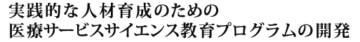 実践的な人材育成のための医療サービスサイエンス教育プログラムの開発