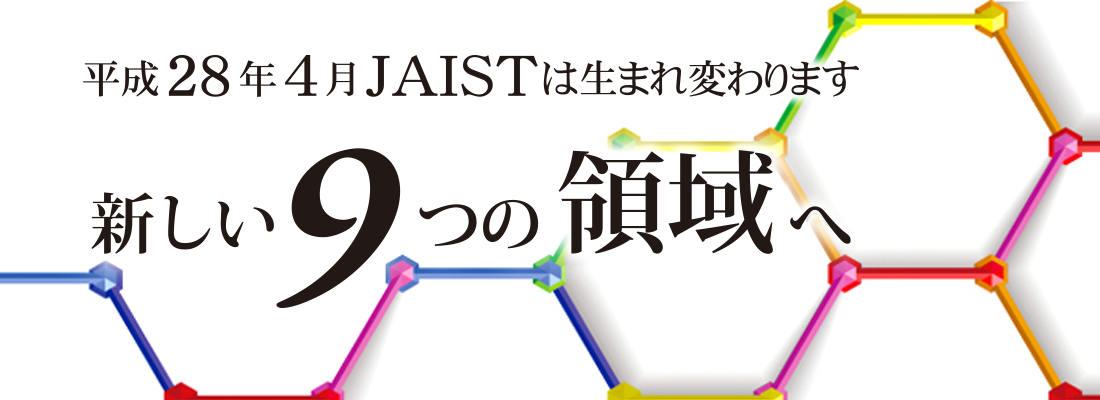 平成28年4月JAISTは生まれ変わります。 新しい9つの領域へ