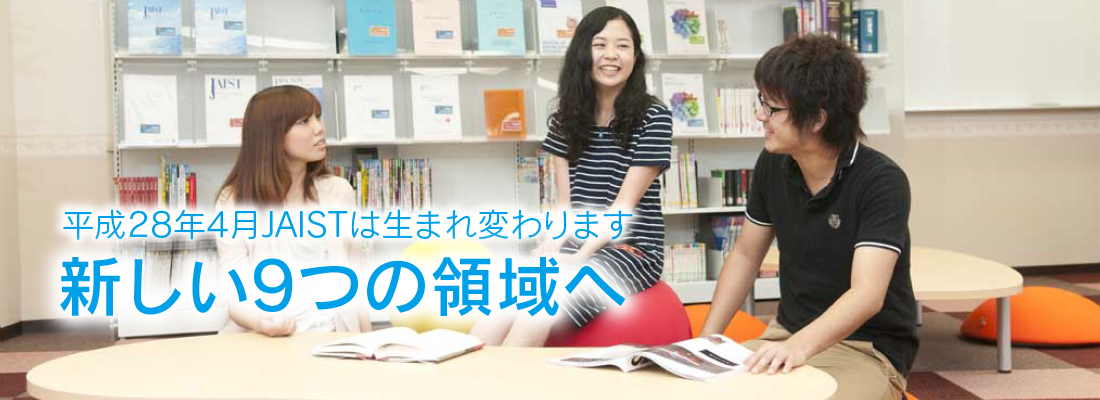 平成28年4月JAISTは生まれ変わります。 新しい9つの領域へ