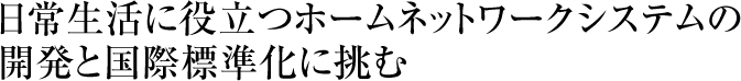 日常生活に役立つホームネットワークシステムの開発と国際標準化に挑む