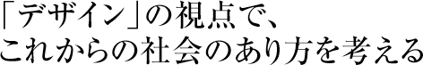 「デザイン」の視点で、これからの社会のあり方を考える