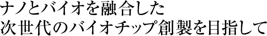 ナノとバイオを融合した次世代のバイオチップ創製を目指して