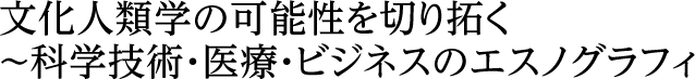 文化人類学の可能性を切り拓く～科学技術・医療・ビジネスのエスノグラフィ