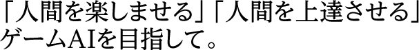 「人間を楽しませる」「人間を上達させる」ゲームAIを目指して。