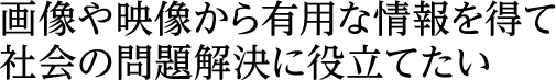 画像や映像から有用な情報を得て社会の問題解決に役立てたい