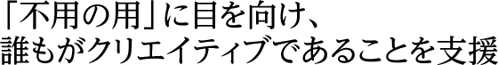 「不用の用」に目を向け、誰もがクリエイティブであることを支援
