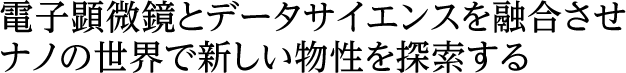 電子顕微鏡とデータサイエンスを融合させナノの世界で新しい物性を探索する