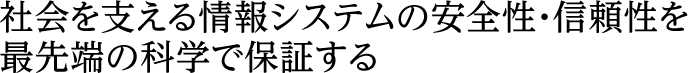 社会を支える情報システムの安全性・信頼性を最先端の科学で保証する