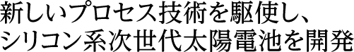 新しいプロセス技術を駆使し、シリコン系次世代太陽電池を開発